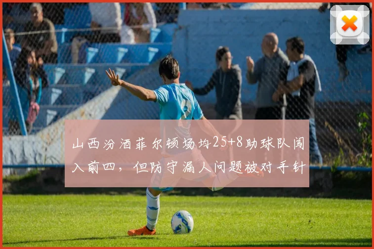 山西汾酒菲尔顿场均25+8助球队闯入前四,但防守漏人问题被对手针对性打击