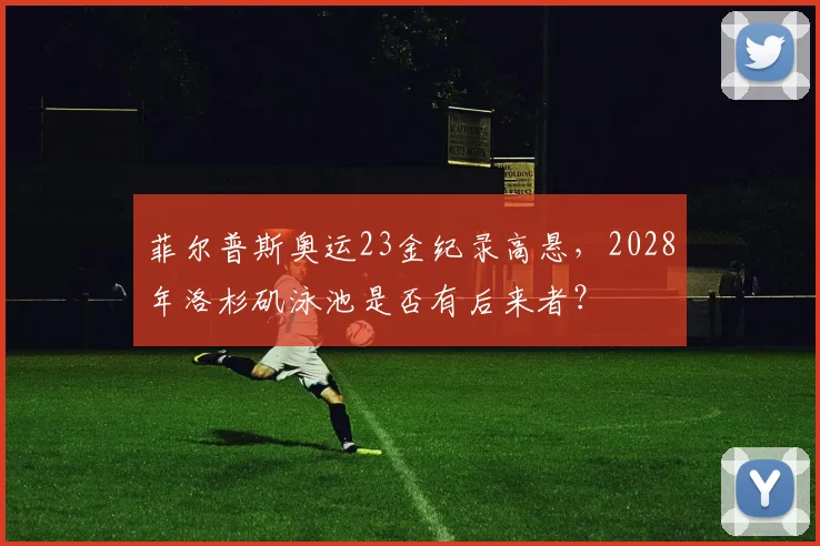 菲尔普斯奥运23金纪录高悬,2028年洛杉矶泳池是否有后来者?