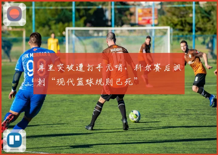 库里突破遭打手无哨，科尔赛后讽刺“现代篮球规则已死”