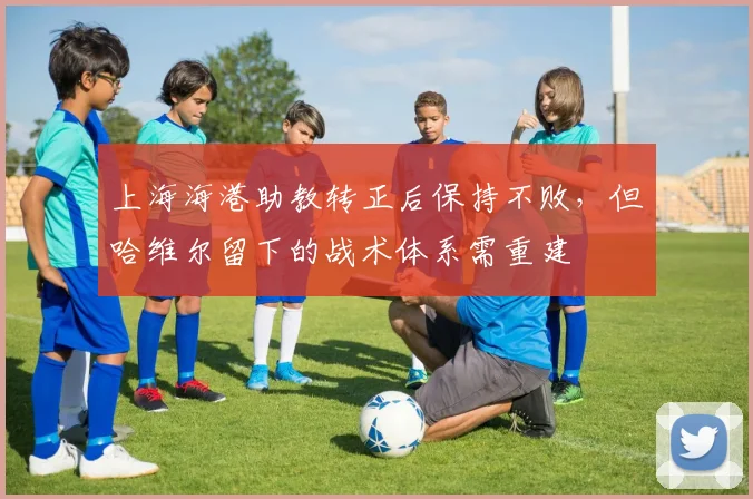 上海海港助教转正后保持不败,但哈维尔留下的战术体系需重建