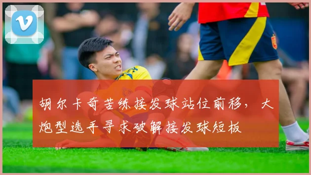 胡尔卡奇苦练接发球站位前移,大炮型选手寻求破解接发球短板