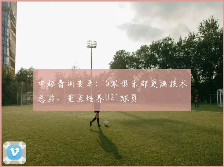中超青训变革：6家俱乐部更换技术总监，重点培养U21球员