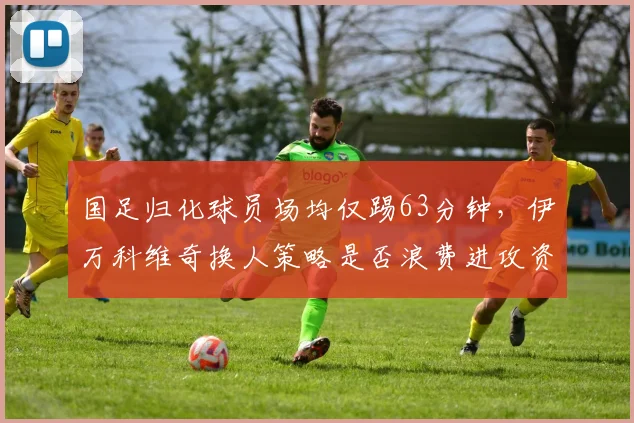 国足归化球员场均仅踢63分钟，伊万科维奇换人策略是否浪费进攻资源？
