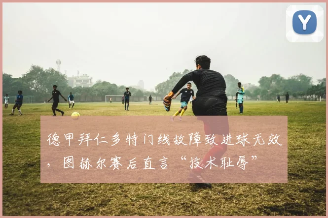 德甲拜仁多特门线故障致进球无效,图赫尔赛后直言“技术耻辱”