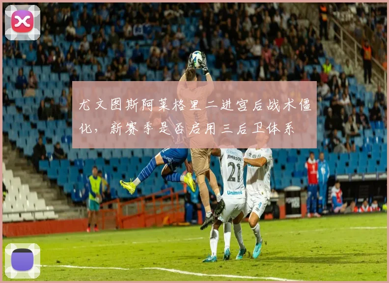 尤文图斯阿莱格里二进宫后战术僵化,新赛季是否启用三后卫体系